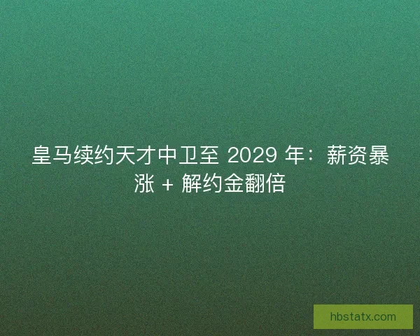 皇马续约天才中卫至 2029 年：薪资暴涨 + 解约金翻倍