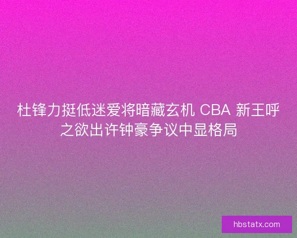 杜锋力挺低迷爱将暗藏玄机 CBA 新王呼之欲出许钟豪争议中显格局