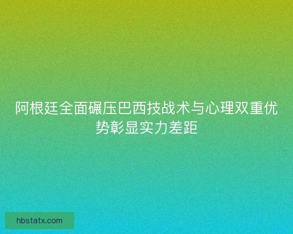 阿根廷全面碾压巴西技战术与心理双重优势彰显实力差距