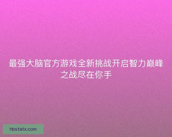 最强大脑官方游戏全新挑战开启智力巅峰之战尽在你手