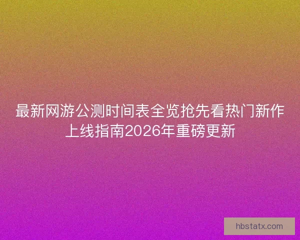 最新网游公测时间表全览抢先看热门新作上线指南2026年重磅更新