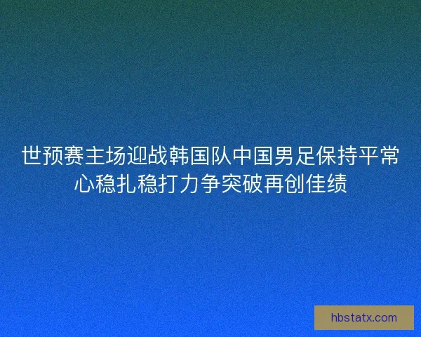 世预赛主场迎战韩国队中国男足保持平常心稳扎稳打力争突破再创佳绩