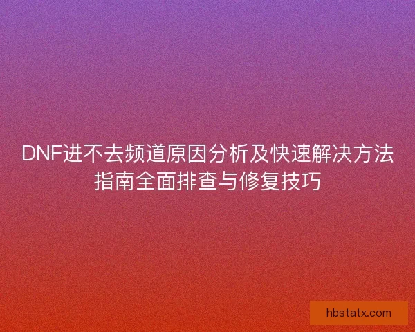 DNF进不去频道原因分析及快速解决方法指南全面排查与修复技巧