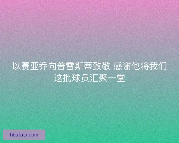 以赛亚乔向普雷斯蒂致敬 感谢他将我们这批球员汇聚一堂