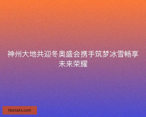 神州大地共迎冬奥盛会携手筑梦冰雪畅享未来荣耀