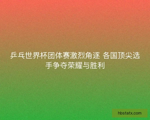 乒乓世界杯团体赛激烈角逐 各国顶尖选手争夺荣耀与胜利