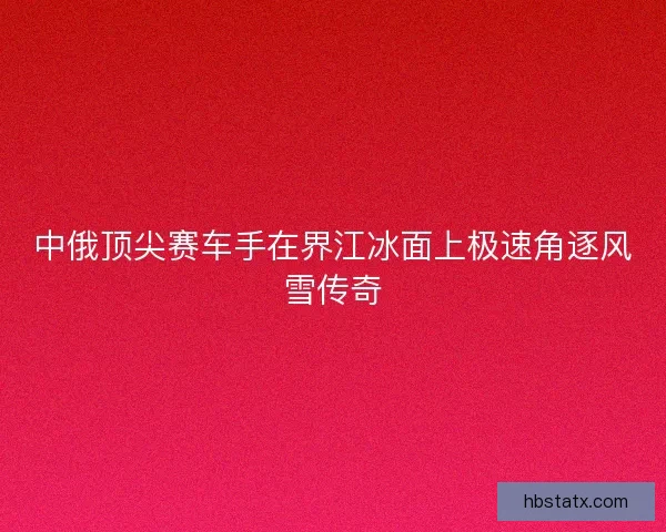中俄顶尖赛车手在界江冰面上极速角逐风雪传奇