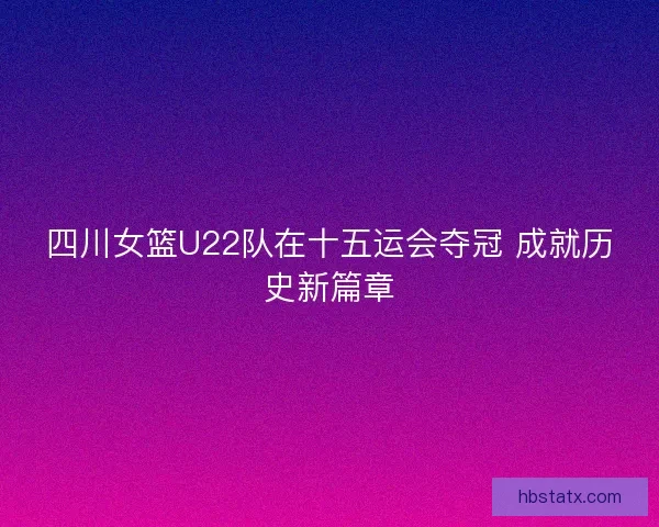 四川女篮U22队在十五运会夺冠 成就历史新篇章