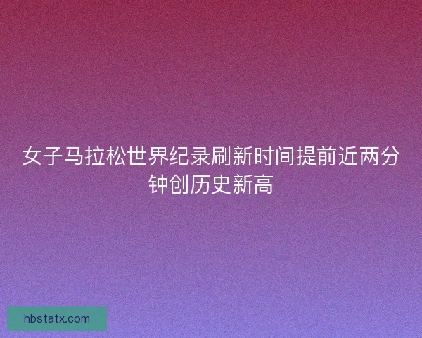 女子马拉松世界纪录刷新时间提前近两分钟创历史新高