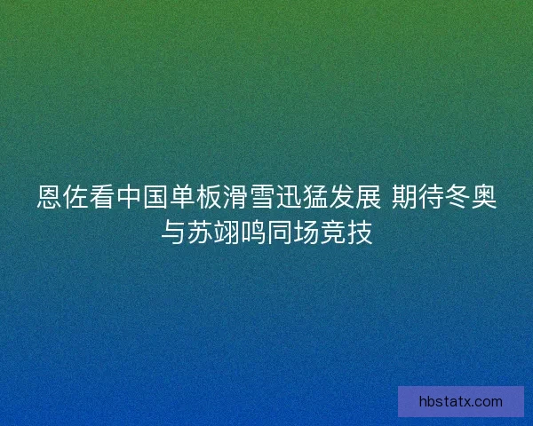 恩佐看中国单板滑雪迅猛发展 期待冬奥与苏翊鸣同场竞技