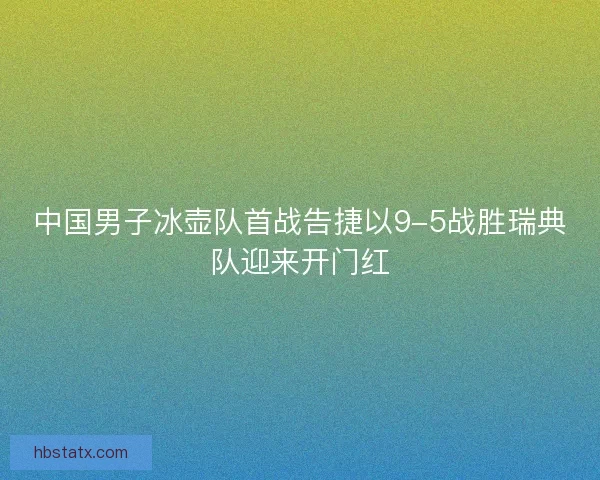 中国男子冰壶队首战告捷以9-5战胜瑞典队迎来开门红