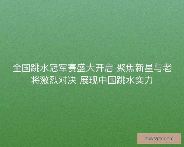 全国跳水冠军赛盛大开启 聚焦新星与老将激烈对决 展现中国跳水实力
