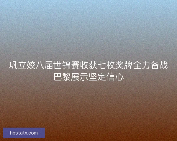 巩立姣八届世锦赛收获七枚奖牌全力备战巴黎展示坚定信心