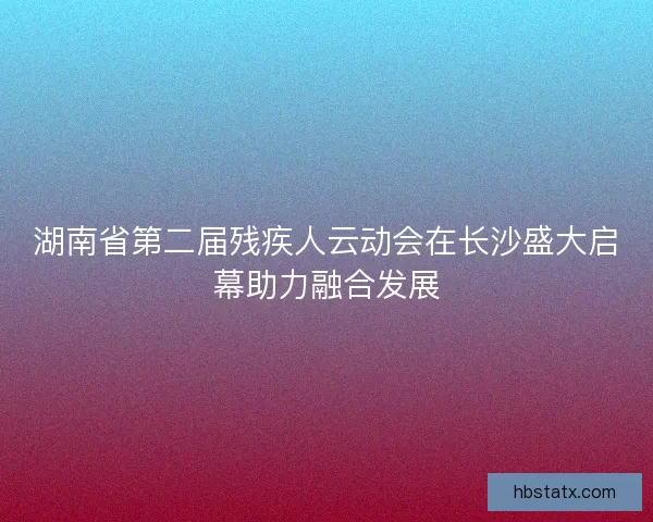 湖南省第二届残疾人云动会在长沙盛大启幕助力融合发展