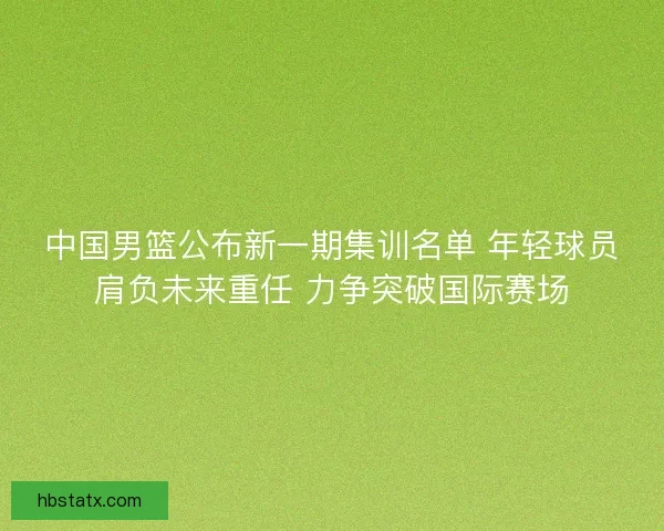 中国男篮公布新一期集训名单 年轻球员肩负未来重任 力争突破国际赛场
