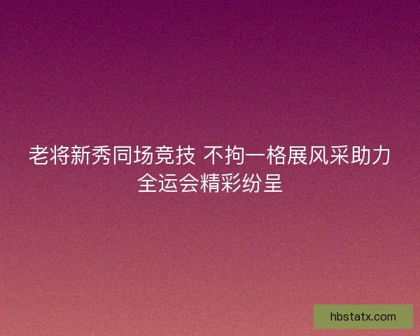 老将新秀同场竞技 不拘一格展风采助力全运会精彩纷呈