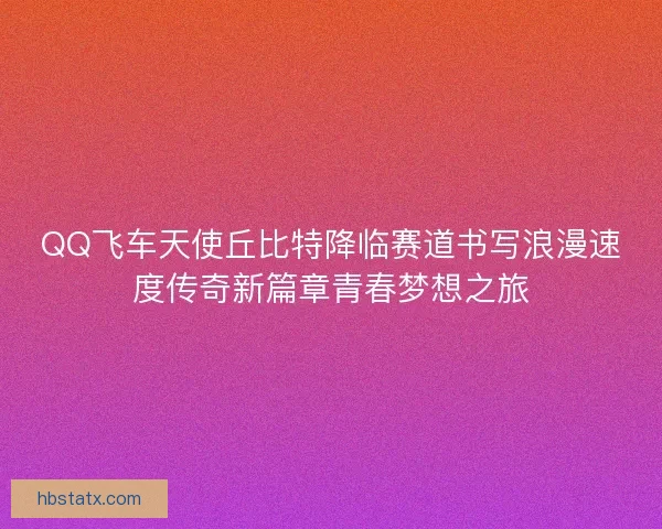 QQ飞车天使丘比特降临赛道书写浪漫速度传奇新篇章青春梦想之旅
