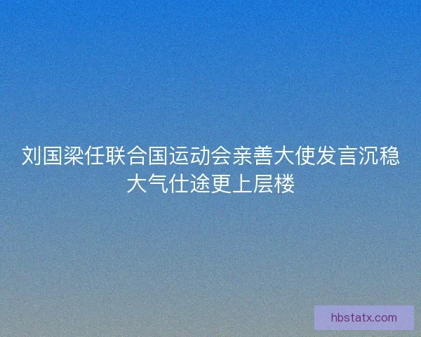 刘国梁任联合国运动会亲善大使发言沉稳大气仕途更上层楼